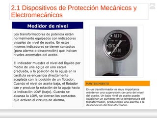 Transformadores
Ternium | Capacitación
19
Los transformadores de potencia están
normalmente equipados con indicadores
visuales de nivel de aceite. En estos
mismos indicadores se tienen contactos
(para alarma o desconexión) que indican
niveles anormales del aceite.
El indicador muestra el nivel del líquido por
medio de una aguja en una escala
graduada, y la posición de la aguja en la
carátula se encuentra directamente
acoplada con la posición de un flotador.
Cuando el nivel de aceite baja, el flotador
cae y produce la rotación de la aguja hacia
la indicación LOW (bajo). Cuando se
alcanza la LOW, se cierran los contactos
que activan el circuito de alarma.
Medidor de nivel
2.1 Dispositivos de Protección Mecánicos y
Electromecánicos
MANTENIMIENTO
En un transformador es muy importante
mantener una supervisión cercana del nivel
del aceite. Un bajo nivel de aceite puede
ocasionar un aumento en la temperatura del
transformador, produciendo una alarma o la
desconexión del transformador.
 