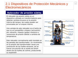 Transformadores
Ternium | Capacitación
23
El relevador de presión súbita es un
dispositivo utilizado en transformadores para
detectar cambios bruscos en la presión
interna del tanque, las cuales pueden ser
provocadas por un arqueo interno.
Una ventaja de este relevador es el hecho de
que no es susceptible a disparo (activación)
por vibración, impacto (golpe) mecánico o
variaciones de presión debido a cambios de
temperatura.
Este relevador normalmente está montado en
las paredes del transformador. Un incremento
en la presión del transformador causa una
contracción de los fuelles sensores, así se
fuerza una porción de su aceite de silicón
dentro de los fuelles de control, produciendo
su expansión
Relevador de presión súbita
2.1 Dispositivos de Protección Mecánicos y
Electromecánicos
Interruptor
Brazo balancín
Fuelle de
control
Orificio y
compensador
Válvula
Plug de prueba
Caja de
conexiones
Actuador
Resorte
Fuelle de
control
Aceite
de silicón
Líquido
Fuelles de
resortes
 
