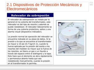 Transformadores
Ternium | Capacitación
24
El relevador de sobrepresión se instala por lo
general en la cubierta del transformador, este
relevador es del tipo de resorte y además se
puede restablecer. El relevador básicamente se
forma de una cubierta protectora, sellos y una
alarma visual (dispositivo indicador).
La presión normal de operación del relevador se
encuentra indicada en su placa de datos. Si la
presión a la que se encuentra el transformador
es mayor a 10 psi (0.7 kg/cm 2), cuando la
fuerza aplicada por la presión del aceite a los
resortes del medidor es mayor que la fuerza de
los resortes, se libera un gas o un líquido a
través del espacio entre el diafragma y la tapa.
Esto hace que el elemento se abra rápidamente
y permanezca abierto hasta que sea
restablecido manualmente, cuando la presión
en el transformador lo permita.
Relevador de sobrepesión
2.1 Dispositivos de Protección Mecánicos y
Electromecánicos
 