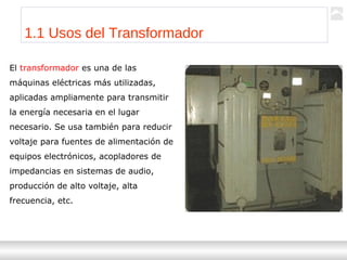 Transformadores
Ternium | Capacitación
3
1.1 Usos del Transformador
El transformador es una de las
máquinas eléctricas más utilizadas,
aplicadas ampliamente para transmitir
la energía necesaria en el lugar
necesario. Se usa también para reducir
voltaje para fuentes de alimentación de
equipos electrónicos, acopladores de
impedancias en sistemas de audio,
producción de alto voltaje, alta
frecuencia, etc.
 