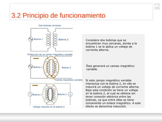 Transformadores
Ternium | Capacitación
32
Dos bobinas cercanas
Bobina 1 Bobina 2
Bobina 1 Bobina 2
Bobina 1 Bobina 2 v
Producción de un campo magnético variable
Campo magnético variable
Voltaje inducido en la bobina 2
Considere dos bobinas que se
encuentran muy cercanas, donde a la
bobina 1 se le aplica un voltaje de
corriente alterna.
Ésta generará un campo magnético
variable.
Si este campo magnético variable
interactúa con la bobina 2, en ella se
inducirá un voltaje de corriente alterna.
Bajo esta condición se tiene un voltaje
en la bobina 2, el cual se obtiene sin
tener conexión eléctrica entre las
bobinas, ya que entre ellas se tiene
únicamente un enlace magnético. A este
efecto se denomina inducción.
3.2 Principio de funcionamiento
 