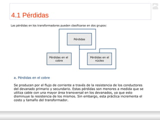 Transformadores
Ternium | Capacitación
38
4.1 Pérdidas
Las pérdidas en los transformadores pueden clasificarse en dos grupos:
Pérdidas
Pérdidas en el
cobre
Pérdidas en el
núcleo
a. Pérdidas en el cobre
Se producen por el flujo de corriente a través de la resistencia de los conductores
del devanado primario y secundario. Estas pérdidas son menores a medida que se
utiliza cable con una mayor área transversal en los devanados, ya que esto
disminuye la resistencia de los mismos. Sin embargo, esta práctica incrementa el
costo y tamaño del transformador.
 