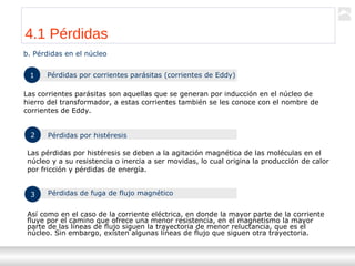 Transformadores
Ternium | Capacitación
39
b. Pérdidas en el núcleo
1 Pérdidas por corrientes parásitas (corrientes de Eddy)
Las corrientes parásitas son aquellas que se generan por inducción en el núcleo de
hierro del transformador, a estas corrientes también se les conoce con el nombre de
corrientes de Eddy.
2 Pérdidas por histéresis
Las pérdidas por histéresis se deben a la agitación magnética de las moléculas en el
núcleo y a su resistencia o inercia a ser movidas, lo cual origina la producción de calor
por fricción y pérdidas de energía.
3 Pérdidas de fuga de flujo magnético
Así como en el caso de la corriente eléctrica, en donde la mayor parte de la corriente
fluye por el camino que ofrece una menor resistencia, en el magnetismo la mayor
parte de las líneas de flujo siguen la trayectoria de menor reluctancia, que es el
núcleo. Sin embargo, existen algunas líneas de flujo que siguen otra trayectoria.
4.1 Pérdidas
 