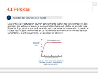 Transformadores
Ternium | Capacitación
40
4 Pérdidas por saturación del núcleo
Las pérdidas por saturación ocurren generalmente cuando los transformadores son
operados con voltajes mayores a los nominales. Cuando el núcleo no permite más
líneas de flujo, se dice que está saturado. Así, cuando se incrementa la corriente no
sucede nada o sólo se convierte en un incremento muy reducido de líneas de flujo,
aumentando, significativamente, las pérdidas en el cobre
Número de
líneas de
flujo
Punto de saturación
Corriente en amperes
Relación entre la corriente y número
de líneas de fuerza, mostrando la
región de saturación
4.1 Pérdidas
 