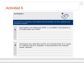 Transformadores
Ternium | Capacitación
44
Actividad 6
ACTIVIDAD 6
De acuerdo a lo estudiado en este capítulo sobre las pérdidas, por favor responda a las
siguientes consignas:
1
2
¿Qué significa una refrigeración OFWF? ¿y una ONAN? ¿Cuál utilizaría en
un transformador de 10 MVA?
Supongamos que usted debe verificar que el transformador de un equipo
no recaliente más de lo aceptable, ¿A qué parámetros cree necesario
prestar atención?
 