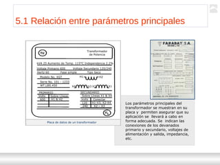 Transformadores
Ternium | Capacitación
46
5.1 Relación entre parámetros principales
Los parámetros principales del
transformador se muestran en su
placa y permiten asegurar que su
aplicación se llevará a cabo en
forma adecuada. Se indican las
conexiones de los devanados
primario y secundario, voltajes de
alimentación y salida, impedancia,
etc.
Placa de datos de un transformador
Transformador
de Potencia
kVA 25 Aumento de Temp. 115°C Independencia 2.2%
Voltaje Primario 600 Voltaje Secundario 120/240
Hertz 60 Fase simple Tipo Seco
Modelo No. XGT
Serie No. 101 - 1233
WT.LBS.450
PRIMARIO SECUNDARIO
Volts Sobre Líneas
600 H1 & H2
Sobre Líneas X1 & X4
Volts Conectar
120 X1-X3, X2-X4
240 X2 – X3
UL
TU
H1 H2
X4 X3 X2 X1
 