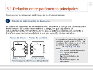 Transformadores
Ternium | Capacitación
47
Analizaremos los siguientes parámetros de los transformadores:
5.1 Relación entre parámetros principales
1 Relación de potencia entre los devanados
La potencia o capacidad de un transformador, determina el voltaje y la corriente que el
transformador es capaz de suministrar a la carga, sin que se presente un
sobrecalentamiento. Un transformador no genera potencia eléctrica, simplemente la
transfiere o convierte de una bobina a otra por inducción electromagnética.
Potencia del primario = Potencia del secundario
Parámetros para determinación de la potencia
Ip Is
Vp Vs
Bobina Primaria Bobina Secundaria
La potencia de los transformadores se
especifica en volt-amperes (VA), y es
el producto del voltaje por la corriente
que circula en sus devanados.
VA = Vp * Ip = Vs * Is
donde:
Vp: Voltaje bobina del primario
Vs: Voltaje bobina del
secundario
Ip: Corriente bobina del
primario
Is: Corriente bobina del
secundario
 