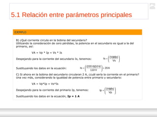 Transformadores
Ternium | Capacitación
49
EJEMPLO
B) ¿Qué corriente circula en la bobina del secundario?
Utilizando la consideración de cero pérdidas, la potencia en el secundario es igual a la del
primario, así:
VA = Vp * Ip = Vs * Is
Despejando para la corriente del secundario Is, tenemos:
Sustituyendo los datos en la ecuación:
C) Si ahora en la bobina del secundario circularan 2 A, ¿cuál sería la corriente en el primario?
Una vez más, considerando la igualdad de potencia entre primario y secundario:
VA = Vp*Ip = Vs*Is
Despejando para la corriente del primario Ip, tenemos:
Sustituyendo los datos en la ecuación, Ip = 1 A






=
Vs
)Ip)(Vp(
Is
A20
V110
)V10)(V220(
Is =





=






=
Vp
)Is)(Vs(
Ip
5.1 Relación entre parámetros principales
 