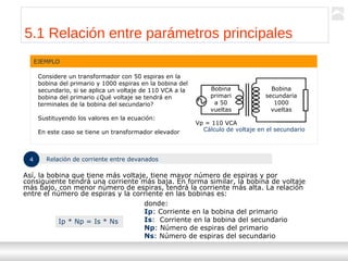 Transformadores
Ternium | Capacitación
52
5.1 Relación entre parámetros principales
EJEMPLO
Considere un transformador con 50 espiras en la
bobina del primario y 1000 espiras en la bobina del
secundario, si se aplica un voltaje de 110 VCA a la
bobina del primario ¿Qué voltaje se tendrá en
terminales de la bobina del secundario?
Sustituyendo los valores en la ecuación:
En este caso se tiene un transformador elevador
Bobina
secundaria
1000
vueltas
Bobina
primari
a 50
vueltas
Vp = 110 VCA
Cálculo de voltaje en el secundario
4 Relación de corriente entre devanados
Así, la bobina que tiene más voltaje, tiene mayor número de espiras y por
consiguiente tendrá una corriente más baja. En forma similar, la bobina de voltaje
más bajo, con menor número de espiras, tendrá la corriente más alta. La relación
entre el número de espiras y la corriente en las bobinas es:
Ip * Np = Is * Ns
donde:
Ip: Corriente en la bobina del primario
Is: Corriente en la bobina del secundario
Np: Número de espiras del primario
Ns: Número de espiras del secundario
 