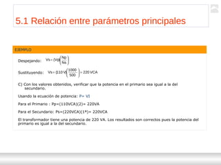 Transformadores
Ternium | Capacitación
54
EJEMPLO
Despejando:
Sustituyendo:
C) Con los valores obtenidos, verificar que la potencia en el primario sea igual a la del
secundario.
Usando la ecuación de potencia: P= VI
Para el Primario : Pp=(110VCA)(2)= 220VA
Para el Secundario: Ps=(220VCA)(1ª)= 220VCA
El transformador tiene una potencia de 220 VA. Los resultados son correctos pues la potencia del
primario es igual a la del secundario.






=
Ns
Np
)Vp(Vs
VCA220
500
1000
)V110(Vs =





=
5.1 Relación entre parámetros principales
 