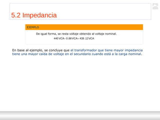 Transformadores
Ternium | Capacitación
57
EJEMPLO
De igual forma, se resta voltaje obtenido al voltaje nominal.
VCA12.439VCA88.0VCA440 =−
5.2 Impedancia
En base al ejemplo, se concluye que el transformador que tiene mayor impedancia
tiene una mayor caída de voltaje en el secundario cuando está a la carga nominal.
 