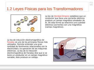 Transformadores
Ternium | Capacitación
6
1.2 Leyes Físicas para los Transformadores
La ley de Oersted-Ampere establece que un
conductor que lleva una corriente eléctrica
produce un campo magnético alrededor de
él. De esta forma se relaciona una cualidad
eléctrica (corriente) con una magnética
(campo magnético).
La ley de inducción electromagnética de
Faraday es uno de los principios físicos más
utilizados. Permite entender una gran
cantidad de fenómenos relacionados con la
electricidad y la operación de las máquinas
eléctricas. La ley de la inducción
electromagnética de Faraday dice que si se
tiene un conductor en un campo magnético
variable, éste produce un voltaje.
 