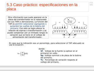 Transformadores
Ternium | Capacitación
61
Otra información que suele aparecer en la
placa del transformador es lo relacionado
con sus TAPs o derivaciones. La función del
TAP es permitir seleccionar (agregando o
quitando) las vueltas de la bobina del
primario. Con esto se logra alterar la
relación de espiras o transformación y se
puede compensar (en un limitado rango) la
variación que se tiene en el voltaje de
alimentación del transformador.
En caso que la indicación sea un porcentaje, para seleccionar el TAP adecuado se
usa la ecuación:
)100(
Vp
Vf
% 





=
donde:
Vf: Voltaje de la fuente (a aplicar en el
primario) en volts.
Vp: Voltaje nominal o de placa de la bobina
del primario.
%: Porcentaje de variación respecto al
voltaje del primario.
5.3 Caso práctico: especificaciones en la
placa
 