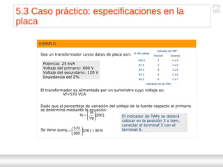 Transformadores
Ternium | Capacitación
62
Sea un transformador cuyos datos de placa son:
El transformador es alimentado por un suministro cuyo voltaje es:
Vf=570 VCA
Dado que el porcentaje de variación del voltaje de la fuente respecto al primario
se determina mediante la ecuación:
Se tiene que:
EJEMPLO
Potencia: 25 kVA
Voltaje del primario: 600 V
Voltaje del secundario: 120 V
Impedancia del 2%
Indicación de los TAPs
2 a 7590.0
2 a 6492.5
3 a 6395.0
3 a 5297.5
4 a 51100.0
ConectarPosición
Indicador del TAP
% Alto voltaje
Indicación de los TAPs
2 a 7590.0
2 a 6492.5
3 a 6395.0
3 a 5297.5
4 a 51100.0
ConectarPosición
Indicador del TAP
% Alto voltaje
)100(
Vp
Vf
% 





=
%95)100(
600
570
% =





=
El indicador de TAPs se deberá
colocar en la posición 3 o bien,
conectar el terminal 3 con el
terminal 6.
5.3 Caso práctico: especificaciones en la
placa
 