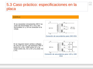 Transformadores
Ternium | Capacitación
64
EJEMPLO
Si se necesitan únicamente 240 V se
unen las terminales X2 y X3 y las
terminales X1 y X4 se conectan a la
carga.
Si se requiere tener ambos voltajes
se une X2 con X3, así tenemos 240 V
entre X1 y X4, 120V entre X1 y la
unión entre X2, X3 o X4 y la unión X2
y X3.
Conexión de secundarios para 240 VCA
Conexión de secundarios para 120 y 240
VCA
5.3 Caso práctico: especificaciones en la
placa
 