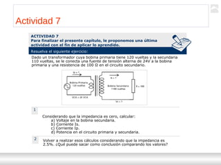 Transformadores
Ternium | Capacitación
65
Actividad 7
1
ACTIVIDAD 7
Para finalizar el presente capítulo, le proponemos una última
actividad con el fin de aplicar lo aprendido.
Resuelva el siguiente ejercicio:
Dado un transformador cuya bobina primaria tiene 120 vueltas y la secundaria
110 vueltas, se le conecta una fuente de tensión alterna de 24V a la bobina
primaria y una resistencia de 100 Ω en el circuito secundario.
Considerando que la impedancia es cero, calcular:
a) Voltaje en la bobina secundaria.
b) Corriente Is.
c) Corriente Ip.
d) Potencia en el circuito primaria y secundaria.
Volver a realizar esos cálculos considerando que la impedancia es
2.5%. ¿Qué puede sacar como conclusión comparando los valores?
2
 