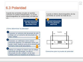 Transformadores
Ternium | Capacitación
71
6.3 Polaridad
TRANSFORMADOR
DE POLARIDAD
SUSTRACTIVA
TRANSFORMADOR
DE POLARIDAD
ADITIVA
Cuando las corrientes circulan en sentido
contrario en ambos embobinados, su acción
electromagnética se contrarresta, se trata de
un…
Cuando el efecto electromagnético de las
corrientes se suman se trata de un…
¿Cómo determinar la polaridad?
Conectar un extremo del devanado de alto
voltaje con un extremo del devanado de
bajo voltaje.
Conectar un voltímetro entre ambos
extremos abiertos. El voltímetro tiene que
poder medir hasta la suma de la tensión del
primario más la del secundario.
Aplicar un voltaje no mayor que el voltaje
permitido del devanado, ya sea el
devanado de alto voltaje o el de bajo
voltaje como se muestra en la figura.
1
2
3
Conexiones para la prueba de polaridad
 