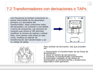 Transformadores
Ternium | Capacitación
76
7.2 Transformadores con derivaciones o TAPs
Con frecuencia se extraen conexiones en
partes intermedias de los devanados
primario y/o secundario del
transformador, estas conexiones salen
del devanado y se conectan a una tablilla
o borne de conexiones. Las opciones de
conexión que ofrece el TAP permiten
modificar el número de espiras a utilizar.
Esto, como hemos visto antes en este
curso, modifica la relación de
transformación del transformador y así
su voltaje de salida.
Para cambiar de derivación, hay que proceder
así:
1. Desconectar el transformador de las líneas de
alimentación,
2. Hacer el cambio de derivaciones,
3. Energizar el transformador nuevamente.
El interruptor instalado en las líneas de
alimentación al primario facilita y proporciona
seguridad a esta operación.
 