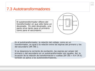 Transformadores
Ternium | Capacitación
77
7.3 Autotransformadores
El autotransformador difiere del
transformador en que sólo tiene un
devanado. En este devanado, una
parte sirve tanto para el primario
como para el secundario.
En el autotransformador, la relación del voltaje, como en un
transformador, es igual a la relación entre las espiras del primario y las
del secundario (NP /NS ).
Si se desprecia la corriente de excitación, las espiras por amper del
primario y del secundario en un autotransformador son iguales. Así, la
ecuación de la relación de transformación o vueltas (EP /ES = N P /N S)
también se aplica a los autotransformadores.
 