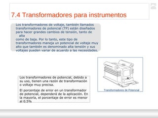 Transformadores
Ternium | Capacitación
80
7.4 Transformadores para instrumentos
Los transformadores de voltaje, también llamados
transformadores de potencial (TP) están diseñados
para hacer grandes cambios de tensión, tanto de
alta
como de baja. Por lo tanto, este tipo de
transformadores maneja un potencial de voltaje muy
alto que también es denominado alta tensión y sus
voltajes pueden variar de acuerdo a las necesidades.
Transformadores de Potencial
Los transformadores de potencial, debido a
su uso, tienen una razón de transformación
o voltaje muy precisa.
El porcentaje de error en un transformador
de potencial, dependerá de la aplicación. En
la mayoría, el porcentaje de error es menor
al 0.5%
 