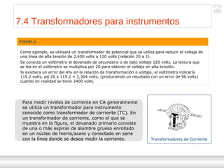 Transformadores
Ternium | Capacitación
81
EJEMPLO
Como ejemplo, se utilizará un transformador de potencial que se utiliza para reducir el voltaje de
una línea de alta tensión de 2,400 volts a 120 volts (relación 20 a 1).
Se conecta un voltímetro al devanado de secundario o de bajo voltaje 120 volts. La lectura que
se lea en el voltímetro se multiplica por 20 para obtener el voltaje en alta tensión.
Si existiera un error del 4% en la relación de transformación o voltaje, el voltímetro indicaría
115.2 volts, así 20 x 115.2 = 2,304 volts, (produciendo un resultado con un error de 96 volts)
cuando en realidad se tiene 2400 volts.
Para medir niveles de corriente en CA generalmente
se utiliza un transformador para instrumento
conocido como transformador de corriente (TC). En
un transformador de corriente, como el que se
muestra en la figura, el devanado primario consiste
de una o más espiras de alambre grueso enrollado
en un núcleo de hierro/acero y conectado en serie
con la línea donde se desea medir la corriente. Transformadores de Corriente
7.4 Transformadores para instrumentos
 