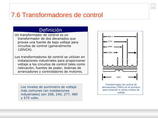 Transformadores
Ternium | Capacitación
84
7.6 Transformadores de control
Un transformador de control es un
transformador de dos devanados que
provee una fuente de bajo voltaje para
circuitos de control (generalmente
120VCA).
Los transformadores de control se utilizan en
instalaciones industriales para proporcionar
voltaje a los circuitos de control tales como
relevación, fuentes de poder, bobinas de
arrancadores y controladores de motores.
Definición
Los niveles de suministro de voltaje
más comunes (en instalaciones
industriales) son 208, 240, 277, 480
y 575 volts.
Transformador de control de
derivaciones (TAPs) en el primario
para conexión a varios niveles de
voltaje
 