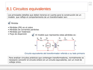 Transformadores
Ternium | Capacitación
90
8.1 Circuitos equivalentes
Pérdida
• Pérdidas (FR) en el cobre
• Pérdidas de corrientes parásitas
• Pérdidas por histéresis
• Flujo de dispersión
El modelo que representa estas pérdidas es:
Circuito equivalente del transformador referido a su lado primario
Los principales detalles que deben tenerse en cuenta para la construcción de un
modelo que refleje el comportamiento de un transformador son:
Para analizar circuitos prácticos que contengan transformadores, normalmente es
necesario convertir el circuito entero en un circuito equivalente, con un nivel de
voltaje único.
 