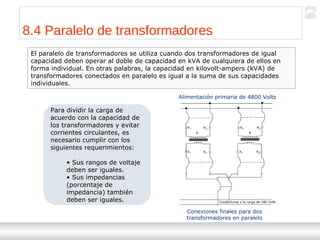 Transformadores
Ternium | Capacitación
95
8.4 Paralelo de transformadores
El paralelo de transformadores se utiliza cuando dos transformadores de igual
capacidad deben operar al doble de capacidad en kVA de cualquiera de ellos en
forma individual. En otras palabras, la capacidad en kilovolt-ampers (kVA) de
transformadores conectados en paralelo es igual a la suma de sus capacidades
individuales.
Para dividir la carga de
acuerdo con la capacidad de
los transformadores y evitar
corrientes circulantes, es
necesario cumplir con los
siguientes requerimientos:
• Sus rangos de voltaje
deben ser iguales.
• Sus impedancias
(porcentaje de
impedancia) también
deben ser iguales.
Alimentación primaria de 4800 Volts
Conexiones finales para dos
transformadores en paralelo
 