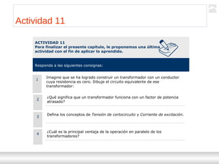 Transformadores
Ternium | Capacitación
96
Actividad 11
ACTIVIDAD 11
Para finalizar el presente capítulo, le proponemos una última
actividad con el fin de aplicar lo aprendido.
Responda a las siguientes consignas:
2
¿Qué significa que un transformador funciona con un factor de potencia
atrasado?
Defina los conceptos de Tensión de cortocircuito y Corriente de excitación.
1
Imagine que se ha logrado construir un transformador con un conductor
cuya resistencia es cero. Dibuje el circuito equivalente de ese
transformador:
3
¿Cuál es la principal ventaja de la operación en paralelo de los
transformadores?
4
 