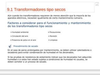 Transformadores
Ternium | Capacitación
98
9.1 Transformadores tipo secos
Aún cuando los transformadores requieren de menos atención que la mayoría de los
aparatos eléctricos, necesitan igualmente de cierto mantenimiento rutinario.
Factores a considerar para el funcionamiento y mantenimiento
de los transformadores tipo secos
• Humedad ambiente
• Circulación del aire
• Presencia de polvo en el aire
• Revisión
• Limpieza
• Precauciones
Procedimiento de secado
En el caso de paros prolongados por mantenimiento, se deben utilizar calentadores o
secadores para evitar condensación de humedad en los devanados.
Si las pruebas de resistencia de aislamiento indican que los devanados han adquirido
humedad o si estos han estado sujetos a condiciones de humedad no usuales, se
deben someter a un proceso de secado.
 