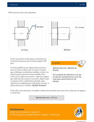 10 / 841. Introducción
Observemos los dos casos siguientes:
Si esto se presenta en dos piezas, ¿qué pasaría si
tuviéramos que pasar por el mismo agujero 100
ejes?
Lo más probable es que algunas piezas entren y
otras no. Esto se debe a que no existe una pieza
que se fabrique con idénticas medidas, es decir, no
todas las piezas tienen la misma medida. Para
evitar esto se aplica una norma o regla que asegure
que todas las piezas pasen o no pasen, según lo que
se requiera. Esto se determina tomando como
referencia la magnitud que el diseñador necesite. A
dicha referencia se la llama “Medida Nominal”.
GLOSARIO
Medida Nominal o Medida de
Diseño:
Es la medida de referencia a la que
se aplican las tolerancias y que nos
sirve para identificarla en los
dibujos.
En los dos casos anteriores, la medida o dimensión nominal, tanto para el eje como para el agujero,
es de 20 mm.
Medida Nominal = 20 mm
¡Felicitaciones!
Usted ha finalizado el capítulo 1.
A continuación se desarrollará el capítulo Tolerancias.
 