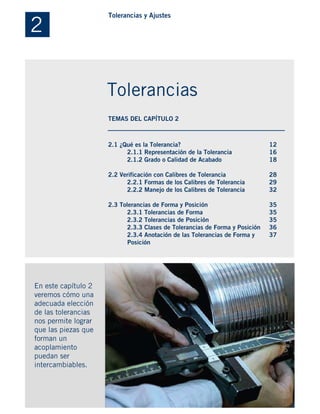 2.1 ¿Qué es la Tolerancia?
2.1.1 Representación de la Tolerancia
2.1.2 Grado o Calidad de Acabado
2.2 Verificación con Calibres de Tolerancia
2.2.1 Formas de los Calibres de Tolerancia
2.2.2 Manejo de los Calibres de Tolerancia
2.3 Tolerancias de Forma y Posición
2.3.1 Tolerancias de Forma
2.3.2 Tolerancias de Posición
2.3.3 Clases de Tolerancias de Forma y Posición
2.3.4 Anotación de las Tolerancias de Forma y
. Posición
En este capítulo 2
veremos cómo una
adecuada elección
de las tolerancias
nos permite lograr
que las piezas que
forman un
acoplamiento
puedan ser
intercambiables.
12
16
18
28
29
32
35
35
35
36
37
2
Tolerancias y Ajustes
Tolerancias
TEMAS DEL CAPÍTULO 2
 