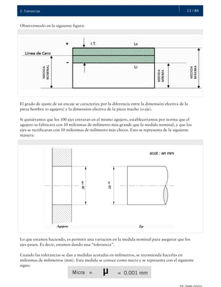13 / 842. Tolerancias
Observémoslo en la siguiente figura:
El grado de ajuste de un encaje se caracteriza por la diferencia entre la dimensión efectiva de la
pieza hembra (o agujero) y la dimensión efectiva de la pieza macho (o eje).
Si quisiéramos que los 100 ejes entraran en el mismo agujero, estableceríamos por norma que el
agujero se fabricara con 10 milésimas de milímetro más grande que la medida nominal, y que los
ejes se rectificaran con 10 milésimas de milímetro más chicos. Esto se representa de la siguiente
manera:
Lo que estamos haciendo, es permitir una variación en la medida nominal para asegurar que los
ejes pasen. Es decir, estamos dando una “tolerancia”.
Cuando las tolerancias se dan a medidas acotadas en milímetros, se recomienda hacerlas en
milésimas de milímetros (mm). Esta medida se conoce como micra y se representa con el siguiente
signo:
Micra = = 0.001 mmμ
 