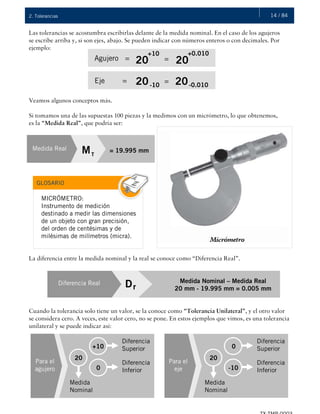 14 / 842. Tolerancias
Las tolerancias se acostumbra escribirlas delante de la medida nominal. En el caso de los agujeros
se escribe arriba y, si son ejes, abajo. Se pueden indicar con números enteros o con decimales. Por
ejemplo:
Veamos algunos conceptos más.
Si tomamos una de las supuestas 100 piezas y la medimos con un micrómetro, lo que obtenemos,
es la “Medida Real”, que podría ser:
La diferencia entre la medida nominal y la real se conoce como “Diferencia Real”.
Cuando la tolerancia solo tiene un valor, se la conoce como “Tolerancia Unilateral”, y el otro valor
se considera cero. A veces, este valor cero, no se pone. En estos ejemplos que vimos, es una tolerancia
unilateral y se puede indicar así:
Agujero = 20
+10
20=
+0.010
Eje = 20 20-10
= -0.010
Medida Real = 19.995 mmMT
MICRÓMETRO:
Instrumento de medición
destinado a medir las dimensiones
de un objeto con gran precisión,
del orden de centésimas y de
milésimas de milímetros (micra).
GLOSARIO
Diferencia Real Medida Nominal – Medida Real
20 mm - 19.995 mm = 0.005 mm
Dr
Para el
agujero
+10
Diferencia
Superior
0
Diferencia
Inferior
20
Medida
Nominal
Para el
eje
0
Diferencia
Superior
-10
Diferencia
Inferior
20
Medida
Nominal
 