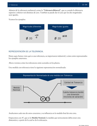 16 / 842. Tolerancias
Además de la tolerancia unilateral, existe la “Tolerancia Bilateral”, que es cuando la diferencia
superior e inferior son distintas de cero. También se puede dar el caso que las dos magnitudes
sean iguales.
Veamos los ejemplos:
REPRESENTACIÓN DE LA TOLERANCIA.
Hasta aquí, hemos visto qué es una tolerancia, su importancia industrial y cómo están representados
los ejemplos anteriores.
Ahora veremos cómo las tolerancias están acotadas en los planos.
Una medida con tolerancia tiene la siguiente representación normalizada:
Analicemos cada uno de estos caracteres y su influencia en la medida final de esta cota.
Empecemos con 47, que es la Medida Nominal, la medida que teóricamente debía tener esta
dimensión y a partir de la cual se da la tolerancia.
ø 20
Magnitudes diferentes
+10
-5
Magnitudes iguales
±10
ø 20
Representación Normalizada de una medida con Tolerancia
47 f 7
Calidad de Tolerancia
Cuánta tolerancia tendrá
una dimensión
(micrones de variación)
Medida
Nominal
 