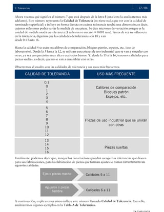 17 / 842. Tolerancias
Ahora veamos qué significa el número 7 que está después de la letra f (esta letra la analizaremos más
adelante). Este número representa la Calidad de Tolerancia (no tiene nada que ver con la calidad de
terminado superficial) e influye en forma directa en cuánta tolerancia tendrá una dimensión; es decir,
cuántos milésimos podrá variar la medida de una pieza. Se dice micrones de variación porque es la
unidad de medida usada en tolerancia (1 milésima o micrón = 0.001 mm). Antes de ver su influencia
en la tolerancia, digamos que las calidades de tolerancia son 18 y van
desde 0.1 hasta 16.
Hasta la calidad 4 se usan en calibres de comparación, bloques patrón, espejos, etc. (uso de
laboratorio). Desde la 5 hasta la 12, se utilizan para piezas de uso industrial que se van a vincular con
otras, ya sea con precisión muy alta o acabados bastos. Y, desde la 13 a la 16, tenemos calidades para
piezas sueltas, es decir, que no se van a ensamblar con otras.
Observemos el cuadro con las calidades de tolerancia y sus usos más frecuentes:
Finalmente, podemos decir que, aunque los constructores puedan escoger las tolerancias que deseen
para sus fabricaciones, para la elaboración de piezas que forman ajustes se toman corrientemente las
siguientes calidades:
A continuación, explicaremos cómo influye este número llamado Calidad de Tolerancia. Para ello,
analizaremos algunos ejemplos en la Tabla A de Tolerancias.
CALIDAD DE TOLERANCIA
Calibres de comparación
Bloques patrón
Espejos, etc.
USO MÁS FRECUENTE
0.1
0
1
2
3
4
Piezas de uso industrial que se unirán
con otras
5
6
7
8
9
10
11
12
Piezas sueltas
13
14
15
16
Ejes o piezas macho Calidades 5 a 11
Agujeros o piezas
hembra Calidades 6 a 11
 