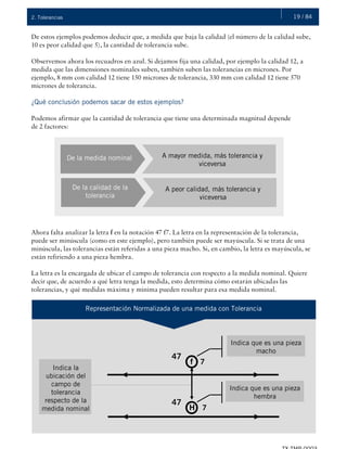 19 / 842. Tolerancias
De estos ejemplos podemos deducir que, a medida que baja la calidad (el número de la calidad sube,
10 es peor calidad que 5), la cantidad de tolerancia sube.
Observemos ahora los recuadros en azul. Si dejamos fija una calidad, por ejemplo la calidad 12, a
medida que las dimensiones nominales suben, también suben las tolerancias en micrones. Por
ejemplo, 8 mm con calidad 12 tiene 150 micrones de tolerancia, 330 mm con calidad 12 tiene 570
micrones de tolerancia.
¿Qué conclusión podemos sacar de estos ejemplos?
Podemos afirmar que la cantidad de tolerancia que tiene una determinada magnitud depende
de 2 factores:
Ahora falta analizar la letra f en la notación 47 f7. La letra en la representación de la tolerancia,
puede ser minúscula (como en este ejemplo), pero también puede ser mayúscula. Si se trata de una
minúscula, las tolerancias están referidas a una pieza macho. Si, en cambio, la letra es mayúscula, se
están refiriendo a una pieza hembra.
La letra es la encargada de ubicar el campo de tolerancia con respecto a la medida nominal. Quiere
decir que, de acuerdo a qué letra tenga la medida, esto determina cómo estarán ubicadas las
tolerancias, y qué medidas máxima y mínima pueden resultar para esa medida nominal.
De la medida nominal A mayor medida, más tolerancia y
viceversa
De la calidad de la
tolerancia
A peor calidad, más tolerancia y
viceversa
Representación Normalizada de una medida con Tolerancia
47
Indica que es una pieza
macho
f 7
47
H 7
Indica que es una pieza
hembra
Indica la
ubicación del
campo de
tolerancia
respecto de la
medida nominal
 