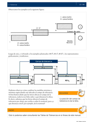 22 / 842. Tolerancias
Observemos los ejemplos en la siguiente figura:
Luego de esto, y volviendo a los ejemplos planteados (40 f7; 40 r7; 40 h7) , los representamos
gráficamente y tendremos:
Podemos observar cómo cambian las medidas máximas y
mínimas según dónde esté ubicado el campo de tolerancia.
Si bien hemos dicho que las letras ubican el campo de la
tolerancia, todavía nos falta saber a qué distancia lo ubica.
Es decir, sabemos que las letras ubican el campo de
tolerancia por abajo, por arriba o sobre la nominal, pero ¿a
qué distancia está f, por ejemplo, de la nominal?
RECUERDE
La posición del campo de
tolerancia lo da la letra.
ANEXO
Esto lo podemos saber consultando las Tablas de Tolerancias en el Anexo de este manual.
 