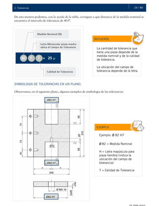 24 / 842. Tolerancias
De esta manera podemos, con la ayuda de la tabla, averiguar a qué distancia de la medida nominal se
encuentra el intervalo de tolerancia de 40 f7.
SIMBOLOGÍA DE TOLERANCIAS EN UN PLANO.
Observemos, en el siguiente plano, algunos ejemplos de simbología de las tolerancias:
RECUERDE
La cantidad de tolerancia que
tiene una pieza depende de la
medida nominal y de la calidad
de tolerancia.
La ubicación del campo de
tolerancia depende de la letra.
EJEMPLO
Ejemplo: ø 82 H7
ø 82 = Medida Nominal
H = Letra mayúscula para
pieza hembra (indica la
ubicación del campo de
tolerancia)
7 = Calidad de Tolerancia
 