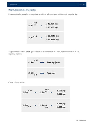 25 / 842. Tolerancias
Magnitudes acotadas en pulgadas.
Para magnitudes acotadas en pulgadas, se utilizan tolerancias en milésimas de pulgada. Así:
Y aplicando las tablas ANSI, que también se encuentran en el Anexo, se representarían de las
siguiente manera:
Cuyos valores serían:
 