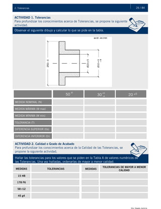 26 / 842. Tolerancias
ACTIVIDAD 1. Tolerancias
Para profundizar los conocimientos acerca de Tolerancias, se propone la siguiente
actividad.
Observar el siguiente dibujo y calcular lo que se pide en la tabla.
MEDIDA NOMINAL (N)
MEDIDA MÁXIMA (M max)
MEDIDA MÍNIMA (M mín)
TOLERANCIA (T)
DIFERENCIA SUPERIOR (Ds)
DIFERENCIA INFERIROR (Di)
50
-8
30
+6
-4
20 ±5
ACTIVIDAD 2. Calidad o Grado de Acabado
Para profundizar los conocimientos acerca de la Calidad de las Tolerancias, se
propone la siguiente actividad.
Hallar las tolerancias para los valores que se piden en la Tabla A de valores numéricos de
las Tolerancias. Una vez halladas, ordenarlas de mayor a menor calidad.
MEDIDAS TOLERANCIAS MEDIDAS
TOLERANCIAS DE MAYOR A MENOR
CALIDAD
15 H8
178 F6
58 r12
45 g4
 