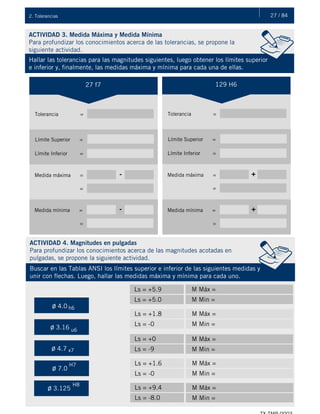 27 / 842. Tolerancias
ACTIVIDAD 3. Medida Máxima y Medida Mínima
Para profundizar los conocimientos acerca de las tolerancias, se propone la
siguiente actividad.
Hallar las tolerancias para las magnitudes siguientes, luego obtener los límites superior
e inferior y, finalmente, las medidas máxima y mínima para cada una de ellas.
ACTIVIDAD 4. Magnitudes en pulgadas
Para profundizar los conocimientos acerca de las magnitudes acotadas en
pulgadas, se propone la siguiente actividad.
Buscar en las Tablas ANSI los límites superior e inferior de las siguientes medidas y
unir con flechas. Luego, hallar las medidas máxima y mínima para cada uno.
27 f7
Tolerancia =
Límite Superior =
Límite Inferior =
Medida máxima = -
=
129 H6
Tolerancia =
Límite Superior =
Límite Inferior =
Medida máxima = +
=
Medida mínima = -
=
Medida mínima = +
=
Ls = +5.9 M Máx =
Ls = +5.0 M Min =
Ls = +1.8 M Máx =
Ls = -0 M Min =
Ls = +0 M Máx =
Ls = -9 M Min =
Ls = +1.6 M Máx =
Ls = -0 M Min =
Ls = +9.4 M Máx =
Ls = -8.0 M Min =
ø 4.0
ø 3.16
h6
u6
ø 4.7 x7
ø 7.0
H7
ø 3.125
H8
 