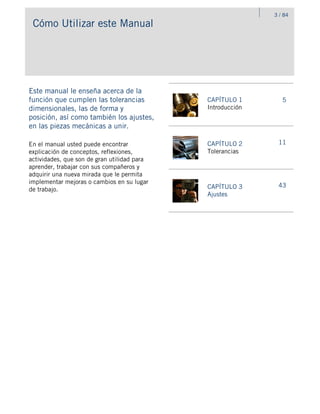 Cómo Utilizar este Manual
Este manual le enseña acerca de la
función que cumplen las tolerancias
dimensionales, las de forma y
posición, así como también los ajustes,
en las piezas mecánicas a unir.
CAPÍTULO 1
Introducción
5
CAPÍTULO 2
Tolerancias
11
CAPÍTULO 3
Ajustes
43
En el manual usted puede encontrar
explicación de conceptos, reflexiones,
actividades, que son de gran utilidad para
aprender, trabajar con sus compañeros y
adquirir una nueva mirada que le permita
implementar mejoras o cambios en su lugar
de trabajo.
3 / 84
 