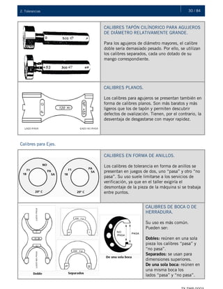 30 / 842. Tolerancias
CALIBRES TAPÓN CILÍNDRICO PARA AGUJEROS
DE DIÁMETRO RELATIVAMENTE GRANDE.
Para los agujeros de diámetro mayores, el calibre
doble sería demasiado pesado. Por ello, se utilizan
los calibres separados, cada uno dotado de su
mango correspondiente.
CALIBRES PLANOS.
Los calibres para agujeros se presentan también en
forma de calibres planos. Son más baratos y más
ligeros que los de tapón y permiten descubrir
defectos de ovalización. Tienen, por el contrario, la
desventaja de desgastarse con mayor rapidez.
Calibres para Ejes.
CALIBRES EN FORMA DE ANILLOS.
Los calibres de tolerancia en forma de anillos se
presentan en juegos de dos, uno “pasa” y otro “no
pasa”. Su uso suele limitarse a los servicios de
verificación, ya que en el taller exigiría el
desmontaje de la pieza de la máquina si se trabaja
entre puntos.
CALIBRES DE BOCA O DE
HERRADURA.
Su uso es más común.
Pueden ser:
Dobles: reúnen en una sola
pieza los calibres “pasa” y
“no pasa”.
Separados: se usan para
dimensiones superiores.
De una sola boca: reúnen en
una misma boca los
lados “pasa” y “no pasa”.
 