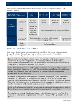 31 / 842. Tolerancias
En el siguiente cuadro podemos observar los diferentes usos de los calibres de tolerancia para
agujeros y para ejes.
COTA NOMINAL (en mm) HASTA 100 DE 100 A 200 DE 200 A 315 DE 315 A 500
PARA
AGUJEROS
Lado “pasa”
Tapones
cilíndricos
Calibres
planos
Calibres de
extremos
Varillas
esféricas
Lado
“no pasa”
Calibres planos
Calibres de
varillas de
extremos
esféricos
Calibres de varillas de extremos esféricos
PARA EJES
Lado “pasa”
Lado
“no pasa”
Calibres de boca (o anillos) calibrados de
dimensiones pequeñas
Instrumentos
de lectura
Calibres de boca
MANEJO DE LOS CALIBRES DE TOLERANCIA.
En lo que se refiere al manejo propiamente dicho de los calibres, debe tenerse presente una serie
de reglas de cuidados elementales pero imprescindibles para la exactitud de la medición.
Prestemos atención a algunas recomendaciones en su manejo:
Es importante evitar cualquier contacto brusco y/o roce de los calibres contra partes
susceptibles de rayarlos o desgastarlos. Los calibres regulables y los de doble boca,
construidos en acero de cementación, son especialmente sensibles a cualquier choque que
puede cerrarlos ligeramente, perdiendo así la medida.
Jamás debe forzarse a entrar un calibre, ya sea para ejes o para agujeros. El calibre debe
entrar por su propio peso o bajo una ligera presión limitada (generalmente indicada sobre el
calibre) con frotamiento suave. Las superficies de contacto deben estar ligeramente
engrasadas si se trata de agujeros.
Al verificar un agujero con un calibre tapón, los ejes del agujero y del calibre deben estar
paralelos o en coincidencia en el momento de la penetración. De otro modo, se corre el
riesgo de que el calibre se acuñe en el agujero, pudiendo estropearse o de estropear la pieza.
Para evitar esto existen calibres de tapón dispuestos con una guía de entrada cuyo diámetro
es inferior en algunas milésimas a la medida de control del calibre.
En las verificaciones de precisión, las temperaturas del calibre de la pieza deber ser iguales.
En mediciones de gran precisión es necesario, incluso, regular la temperatura.
No debe hacerse la comprobación de un agujero estando la pieza caliente por efecto de la
mecanización. Se corre el riesgo de que al enfriarse la pieza, el calibre quede aprisionado
por ella.
 