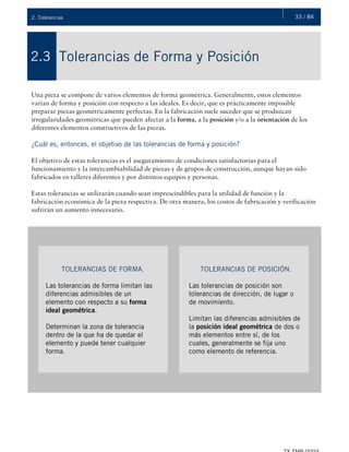 33 / 842. Tolerancias
Tolerancias de Forma y Posición2.3
Una pieza se compone de varios elementos de forma geométrica. Generalmente, estos elementos
varían de forma y posición con respecto a las ideales. Es decir, que es prácticamente imposible
preparar piezas geométricamente perfectas. En la fabricación suele suceder que se produzcan
irregularidades geométricas que pueden afectar a la forma, a la posición y/o a la orientación de los
diferentes elementos constructivos de las piezas.
¿Cuál es, entonces, el objetivo de las tolerancias de forma y posición?
El objetivo de estas tolerancias es el aseguramiento de condiciones satisfactorias para el
funcionamiento y la intercambiabilidad de piezas y de grupos de construcción, aunque hayan sido
fabricados en talleres diferentes y por distintos equipos y personas.
Estas tolerancias se utilizarán cuando sean imprescindibles para la utilidad de función y la
fabricación económica de la pieza respectiva. De otra manera, los costos de fabricación y verificación
sufrirán un aumento innecesario.
TOLERANCIAS DE FORMA.
Las tolerancias de forma limitan las
diferencias admisibles de un
elemento con respecto a su forma
ideal geométrica.
Determinan la zona de tolerancia
dentro de la que ha de quedar el
elemento y puede tener cualquier
forma.
TOLERANCIAS DE POSICIÓN.
Las tolerancias de posición son
tolerancias de dirección, de lugar o
de movimiento.
Limitan las diferencias admisibles de
la posición ideal geométrica de dos o
más elementos entre sí, de los
cuales, generalmente se fija uno
como elemento de referencia.
 