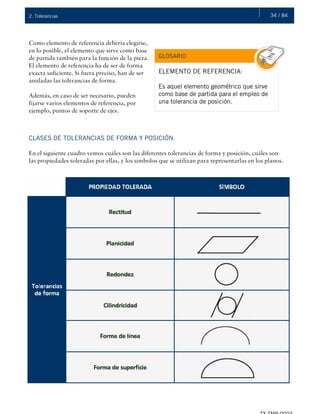 34 / 842. Tolerancias
Como elemento de referencia debería elegirse,
en lo posible, el elemento que sirve como base
de partida también para la función de la pieza.
El elemento de referencia ha de ser de forma
exacta suficiente. Si fuera preciso, han de ser
anuladas las tolerancias de forma.
Además, en caso de ser necesario, pueden
fijarse varios elementos de referencia, por
ejemplo, puntos de soporte de ejes.
ELEMENTO DE REFERENCIA:
Es aquel elemento geométrico que sirve
como base de partida para el empleo de
una tolerancia de posición.
GLOSARIO
CLASES DE TOLERANCIAS DE FORMA Y POSICIÓN.
En el siguiente cuadro vemos cuáles son las diferentes tolerancias de forma y posición, cuáles son
las propiedades toleradas por ellas, y los símbolos que se utilizan para representarlas en los planos.
 
