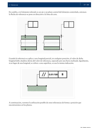 37 / 842. Tolerancias
En cambio, si el elemento tolerado es un eje o un plano central del elemento controlado, entonces
la flecha de referencia se pone en dirección a la línea de cota.
Cuando la tolerancia se aplica a una longitud parcial, en cualquier posición, el valor de dicha
longitud debe añadirse detrás del valor de tolerancia, separado por una barra inclinada. Igualmente,
si en lugar de una longitud, se refiere a una superficie, se usa la misma indicación.
A continuación, veremos la utilización posible de estas tolerancias de forma y posición que
encontraremos en los planos.
 