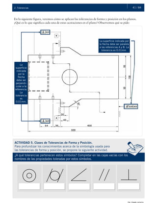 41 / 842. Tolerancias
En la siguiente figura, veremos cómo se aplican las tolerancias de forma y posición en los planos.
¿Qué es lo que significa cada una de estas acotaciones en el plano? Observemos qué se pide:
La
superficie
indicada
por la
flecha
debe ser
perpendi-
cular a la
referencia.
La
tolerancia
es
0.01mm.
La superficie indicada por
la flecha debe ser paralela
a las referencias A y B. La
tolerancia es 0.01mm.
ACTIVIDAD 5. Clases de Tolerancias de Forma y Posición.
Para profundizar los conocimientos acerca de la simbología usada para
las tolerancias de forma y posición, se propone la siguiente actividad.
¿A qué tolerancias pertenecen estos símbolos? Completar en las cajas vacías con los
nombres de las propiedades toleradas por estos símbolos.
 