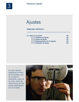 3.1 ¿Qué es un ajuste?
3.1.1 Sistemas de Ajuste
3.1.2 Clases de Ajuste
3.1.3 Representación de los Ajustes
3.1.4 Calidades de Ajuste
En este capítulo
trataremos el tema
de los Ajustes, que
es la relación
resultante, antes de
la unión, entre las
dimensiones de dos
piezas destinadas a
ser vinculadas.
44
45
49
59
60
3
Tolerancias y Ajustes
Ajustes
TEMAS DEL CAPÍTULO 3
 
